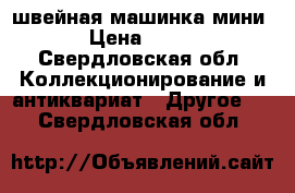 швейная машинка мини › Цена ­ 900 - Свердловская обл. Коллекционирование и антиквариат » Другое   . Свердловская обл.